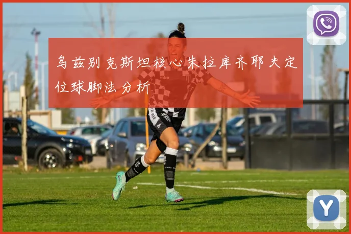 乌兹别克斯坦核心朱拉库齐耶夫定位球脚法分析