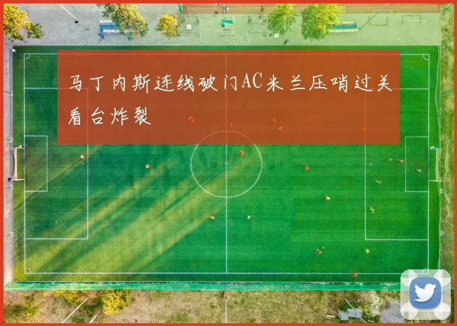 马丁内斯连线破门AC米兰压哨过关看台炸裂