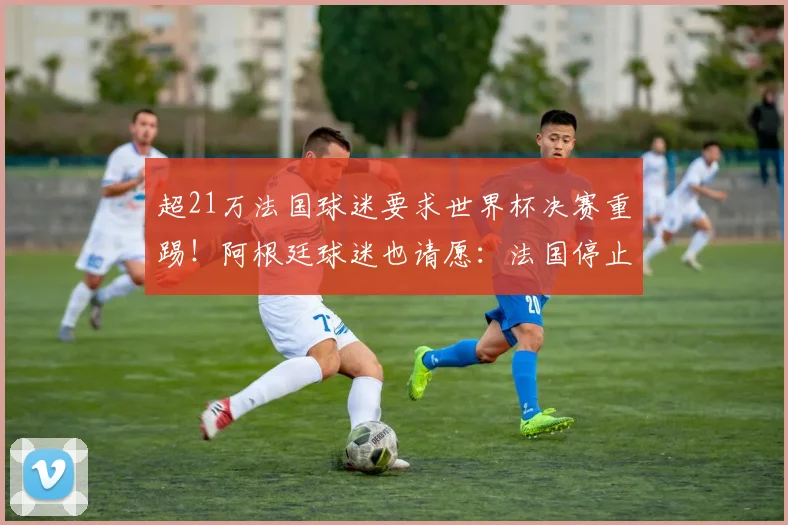 超21万法国球迷要求世界杯决赛重踢！阿根廷球迷也请愿：法国停止哭泣；姆巴佩身价涨至1.8亿欧元，成为世界第一！