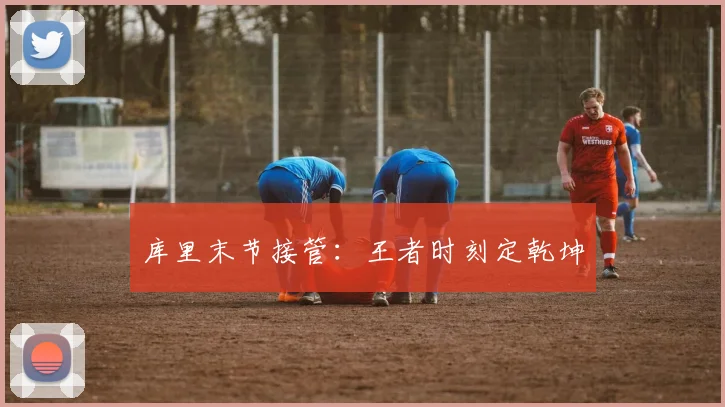 库里末节接管：王者时刻定乾坤