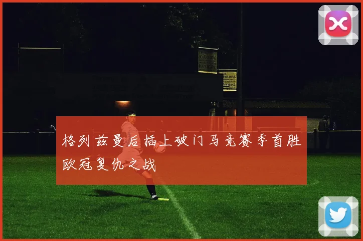 格列兹曼后插上破门马竞赛季首胜欧冠复仇之战