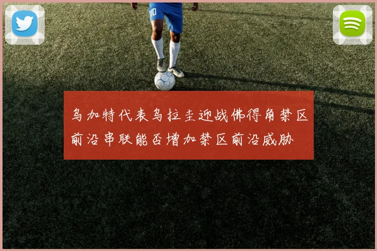 乌加特代表乌拉圭迎战佛得角禁区前沿串联能否增加禁区前沿威胁