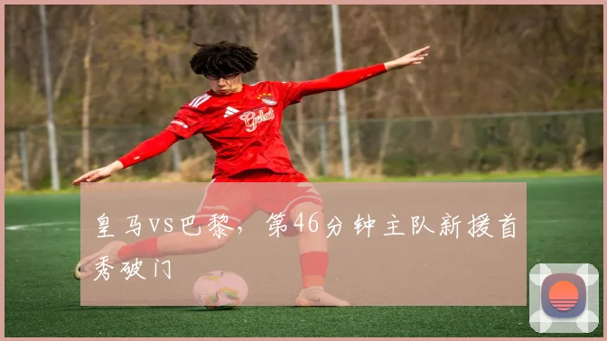 皇马vs巴黎，第46分钟主队新援首秀破门
