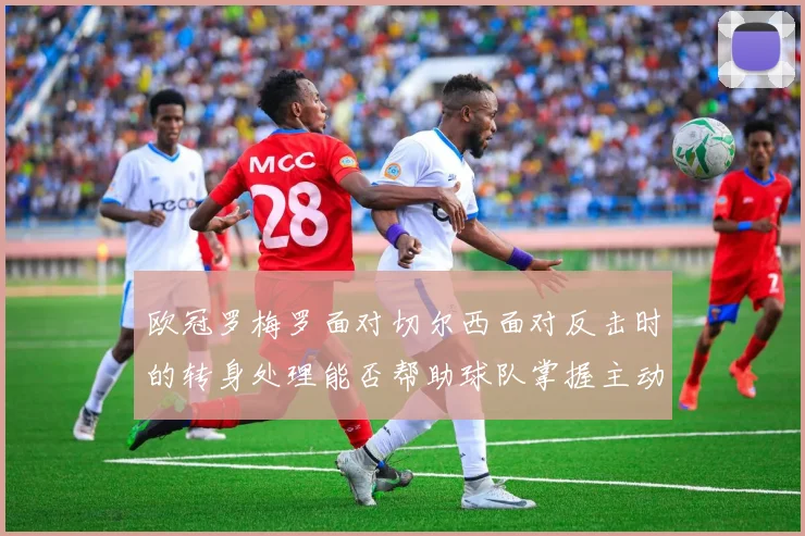 欧冠罗梅罗面对切尔西面对反击时的转身处理能否帮助球队掌握主动