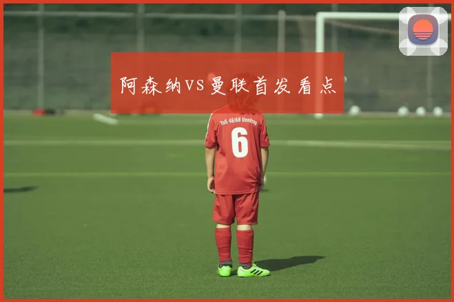 阿森纳vs曼联首发看点
