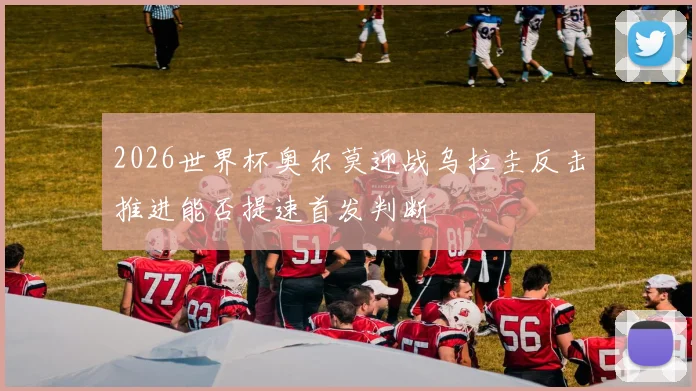 2026世界杯奥尔莫迎战乌拉圭反击推进能否提速首发判断