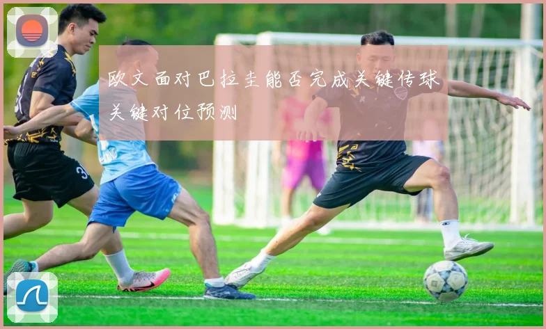 欧文面对巴拉圭能否完成关键传球关键对位预测