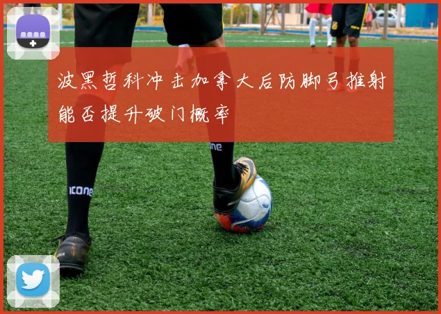 波黑哲科冲击加拿大后防脚弓推射能否提升破门概率