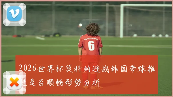 2026世界杯莫科纳迎战韩国带球推进是否顺畅形势分析