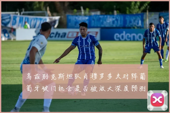 乌兹别克斯坦队肖穆罗多夫对阵葡萄牙破门机会是否被放大深度预测