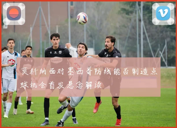 莫科纳面对墨西哥防线能否制造点球机会首发悬念解读