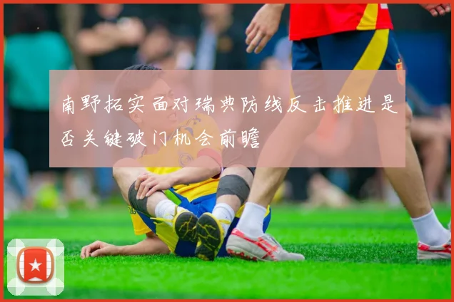 南野拓实面对瑞典防线反击推进是否关键破门机会前瞻