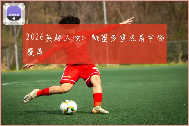 2026英超人物：凯塞多重点看中场覆盖