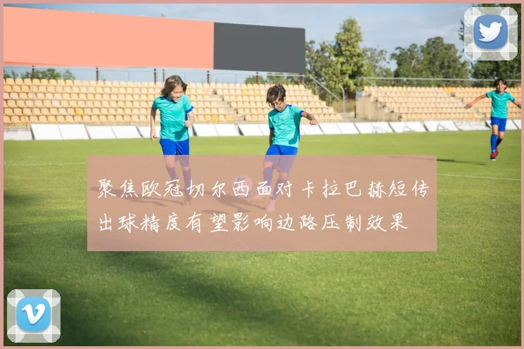 聚焦欧冠切尔西面对卡拉巴赫短传出球精度有望影响边路压制效果