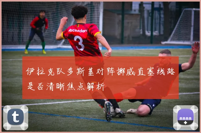 伊拉克队多斯基对阵挪威直塞线路是否清晰焦点解析